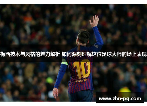 梅西技术与风格的魅力解析 如何深刻理解这位足球大师的场上表现