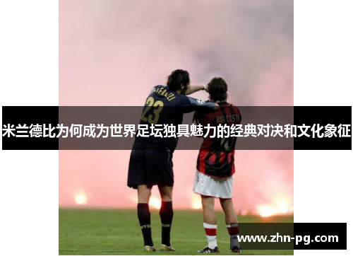 米兰德比为何成为世界足坛独具魅力的经典对决和文化象征