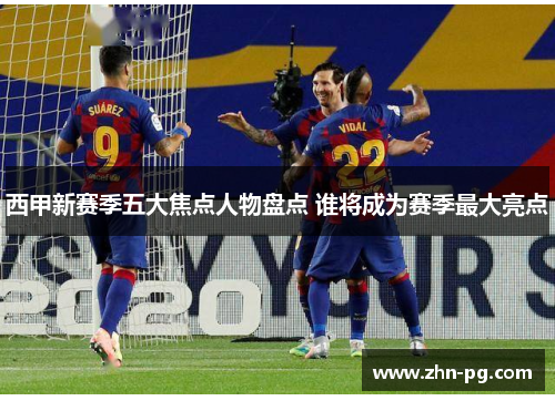 西甲新赛季五大焦点人物盘点 谁将成为赛季最大亮点