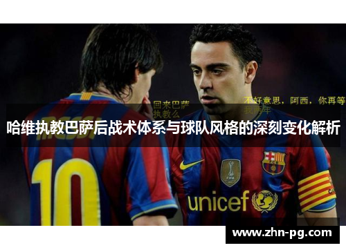 哈维执教巴萨后战术体系与球队风格的深刻变化解析
