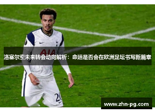 洛塞尔索未来转会动向解析：命运是否会在欧洲足坛书写新篇章