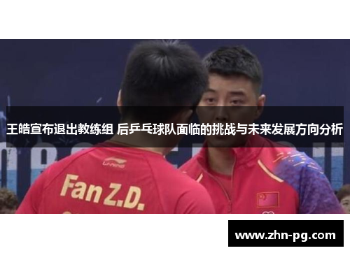 王皓宣布退出教练组 后乒乓球队面临的挑战与未来发展方向分析