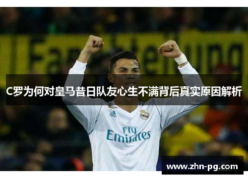 C罗为何对皇马昔日队友心生不满背后真实原因解析