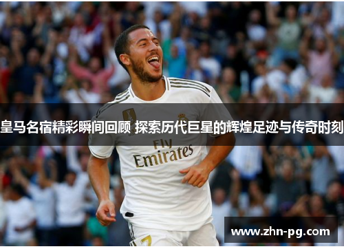 皇马名宿精彩瞬间回顾 探索历代巨星的辉煌足迹与传奇时刻