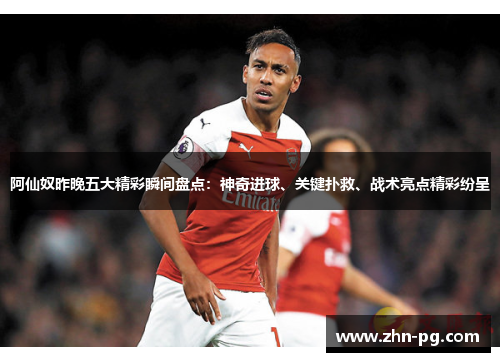 阿仙奴昨晚五大精彩瞬间盘点：神奇进球、关键扑救、战术亮点精彩纷呈