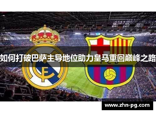 如何打破巴萨主导地位助力皇马重回巅峰之路