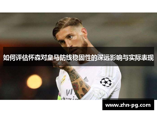 如何评估怀森对皇马防线稳固性的深远影响与实际表现