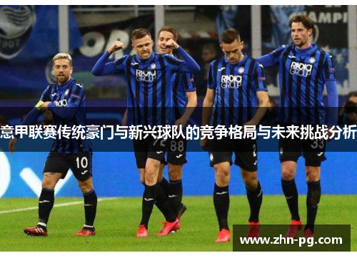 意甲联赛传统豪门与新兴球队的竞争格局与未来挑战分析 意甲联赛传统豪门与新兴球队的竞争格局与未来挑战分析