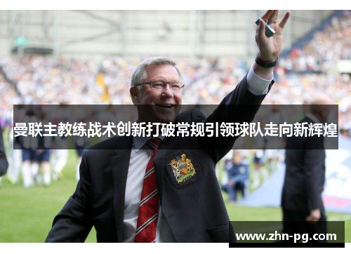 曼联主教练战术创新打破常规引领球队走向新辉煌 曼联主教练战术创新打破常规引领球队走向新辉煌