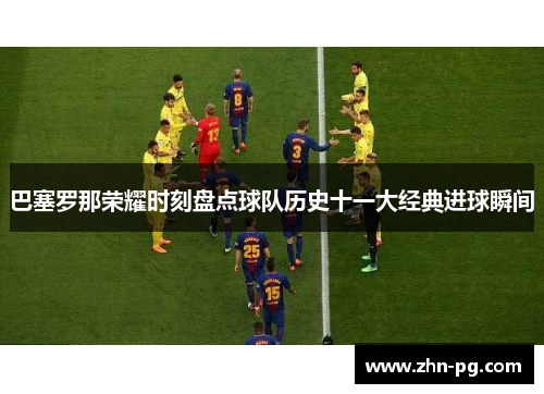 巴塞罗那荣耀时刻盘点球队历史十一大经典进球瞬间 巴塞罗那荣耀时刻盘点球队历史十一大经典进球瞬间