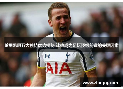 哈里凯恩五大独特优势揭秘 让他成为足坛顶级前锋的关键因素 哈里凯恩五大独特优势揭秘 让他成为足坛顶级前锋的关键因素