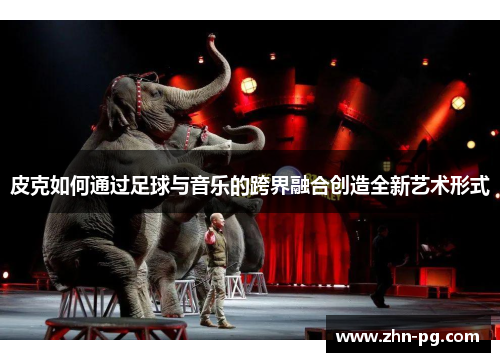 皮克如何通过足球与音乐的跨界融合创造全新艺术形式 皮克如何通过足球与音乐的跨界融合创造全新艺术形式