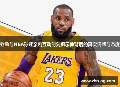 老詹与NBA球迷亲密互动时刻揭示他背后的真实情感与态度 老詹与NBA球迷亲密互动时刻揭示他背后的真实情感与态度