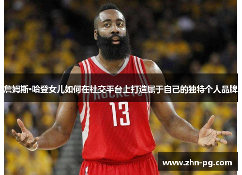 詹姆斯·哈登女儿如何在社交平台上打造属于自己的独特个人品牌 詹姆斯·哈登女儿如何在社交平台上打造属于自己的独特个人品牌