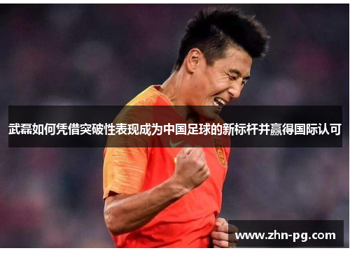 武磊如何凭借突破性表现成为中国足球的新标杆并赢得国际认可