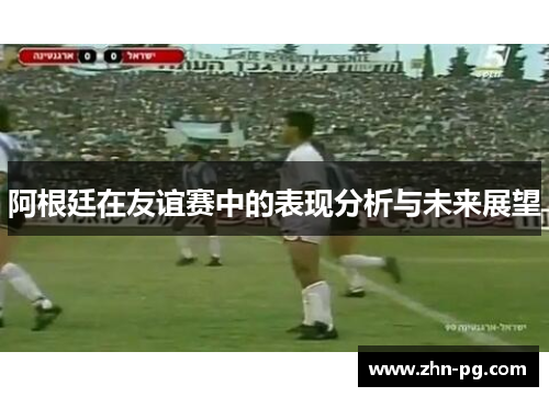 阿根廷在友谊赛中的表现分析与未来展望 阿根廷在友谊赛中的表现分析与未来展望