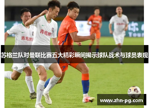 苏格兰队对曼联比赛五大精彩瞬间揭示球队战术与球员表现