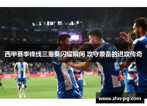 西甲赛季锋线三重奏闪耀瞬间 攻守兼备的进攻传奇
