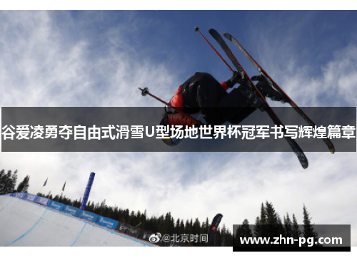 谷爱凌勇夺自由式滑雪U型场地世界杯冠军书写辉煌篇章
