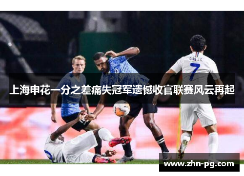 上海申花一分之差痛失冠军遗憾收官联赛风云再起