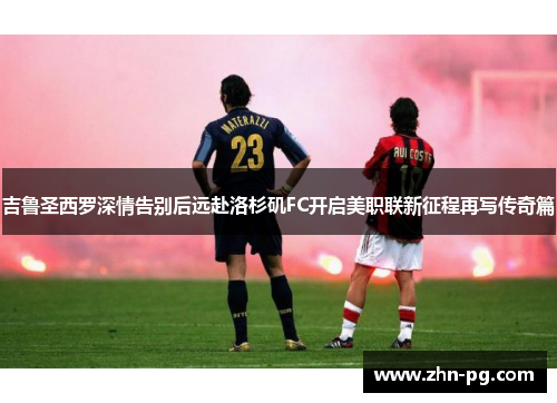 吉鲁圣西罗深情告别后远赴洛杉矶FC开启美职联新征程再写传奇篇