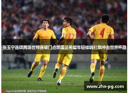 张玉宁连续两场世预赛破门点燃国足希望年轻锋线扛旗冲击世界杯路