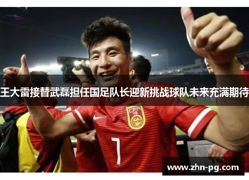 王大雷接替武磊担任国足队长迎新挑战球队未来充满期待