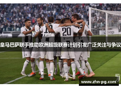 皇马巴萨联手推动欧洲超级联赛计划引发广泛关注与争议