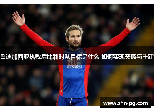 鲁迪加西亚执教后比利时队目标是什么 如何实现突破与重建