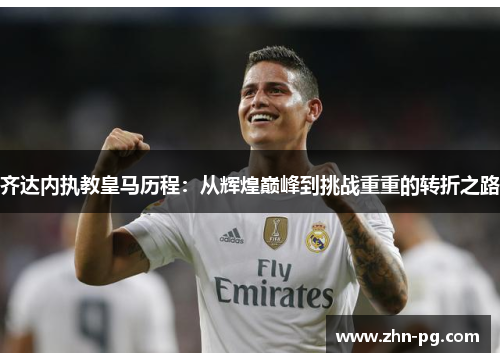 齐达内执教皇马历程:从辉煌巅峰到挑战重重的转折之路 齐达内执教皇马历程:从辉煌巅峰到挑战重重的转折之路